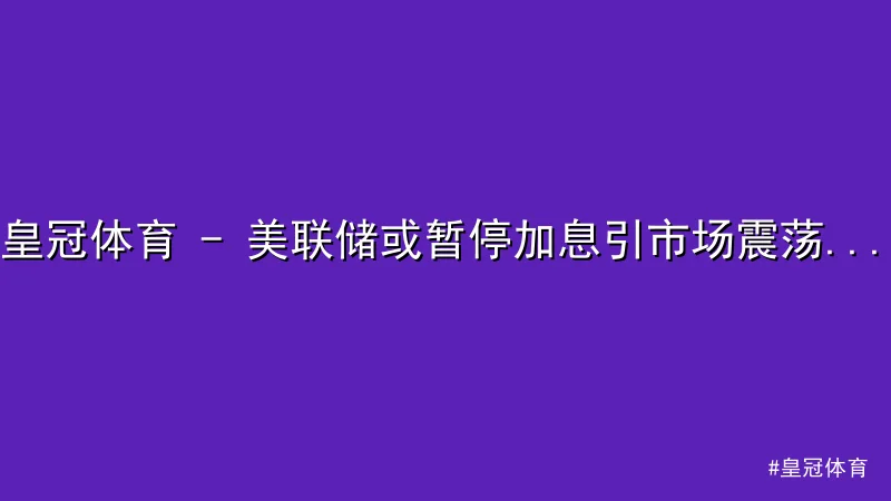 皇冠体育 - 皇冠体育 - 美联储或暂停加息引市场震荡，黄金大涨美元承压 配图1